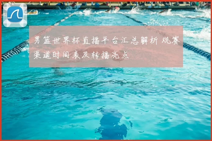 男篮世界杯直播平台汇总解析 观赛渠道时间表及转播亮点