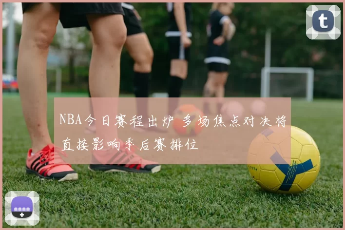 NBA今日赛程出炉 多场焦点对决将直接影响季后赛排位