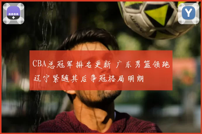 CBA总冠军排名更新 广东男篮领跑辽宁紧随其后争冠格局明朗