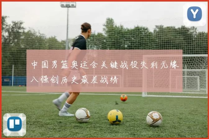 中国男篮奥运会关键战役失利无缘八强创历史最差战绩