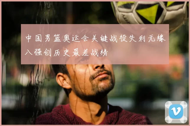中国男篮奥运会关键战役失利无缘八强创历史最差战绩