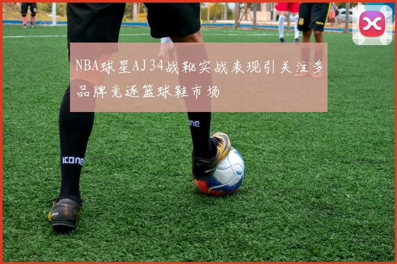 NBA球星AJ34战靴实战表现引关注多品牌竞逐篮球鞋市场