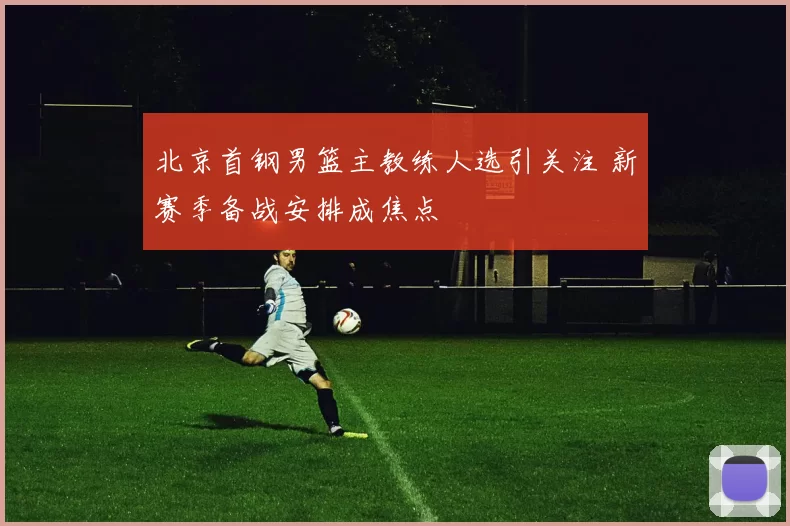 北京首钢男篮主教练人选引关注 新赛季备战安排成焦点