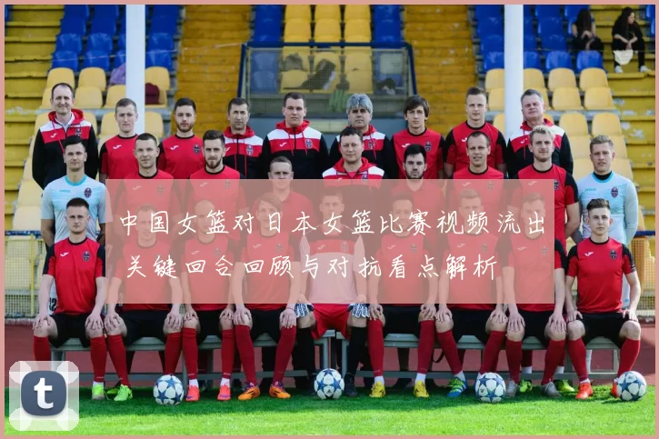 中国女篮对日本女篮比赛视频流出 关键回合回顾与对抗看点解析