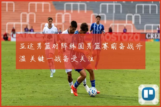 亚运男篮对阵韩国男篮赛前备战升温 关键一战备受关注