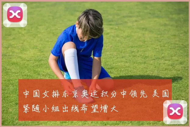 中国女排东京奥运积分中领先 美国紧随小组出线希望增大