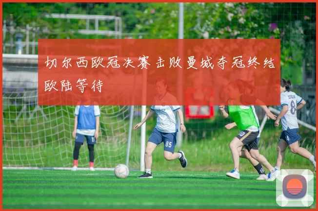 切尔西欧冠决赛击败曼城夺冠终结欧陆等待