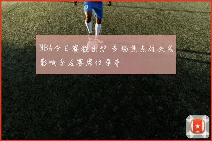 NBA今日赛程出炉 多场焦点对决或影响季后赛席位争夺