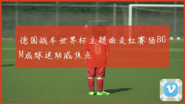 德国战车世界杯主题曲走红赛场BGM成球迷助威焦点