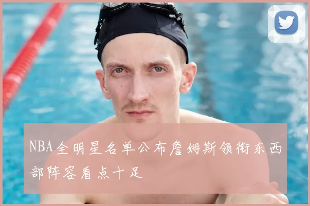 NBA全明星名单公布詹姆斯领衔东西部阵容看点十足