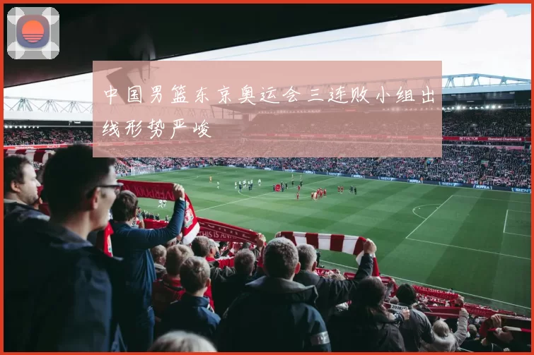 中国男篮东京奥运会三连败小组出线形势严峻