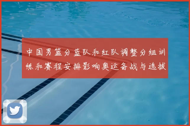 中国男篮分蓝队和红队调整分组训练和赛程安排影响奥运备战与选拔