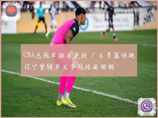 CBA总冠军排名更新 广东男篮领跑辽宁紧随其后争冠格局明朗