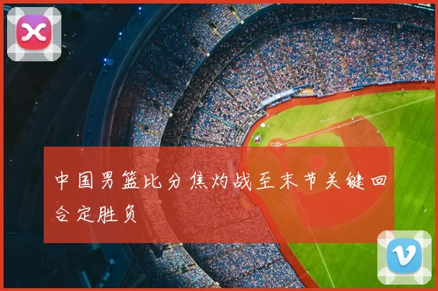 中国男篮比分焦灼战至末节关键回合定胜负