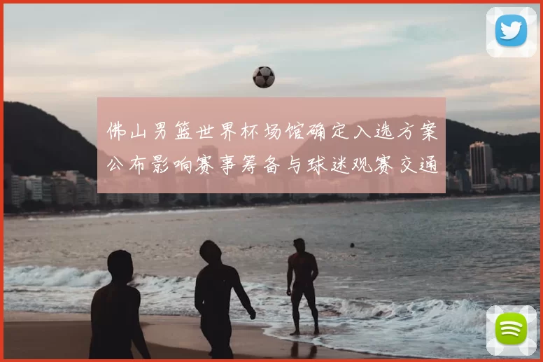 佛山男篮世界杯场馆确定入选方案公布影响赛事筹备与球迷观赛交通