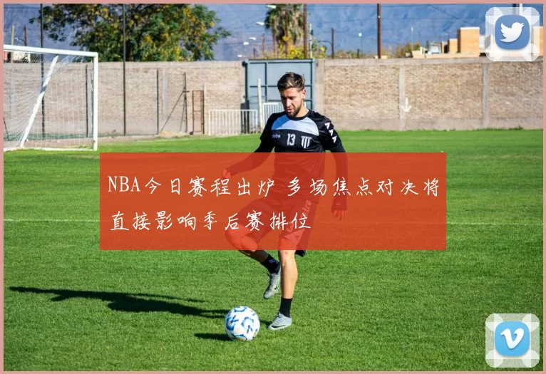 NBA今日赛程出炉 多场焦点对决将直接影响季后赛排位