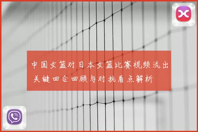 中国女篮对日本女篮比赛视频流出 关键回合回顾与对抗看点解析