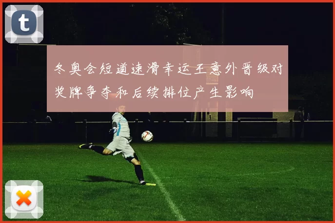 冬奥会短道速滑幸运王意外晋级对奖牌争夺和后续排位产生影响