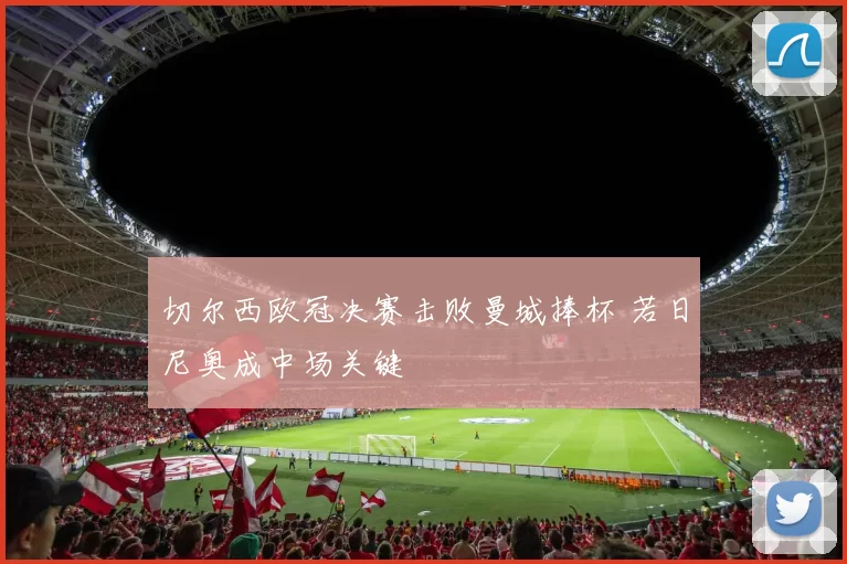 切尔西欧冠决赛击败曼城捧杯 若日尼奥成中场关键