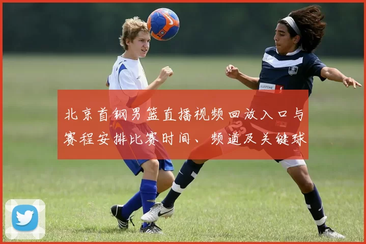 北京首钢男篮直播视频回放入口与赛程安排比赛时间、频道及关键球员看点