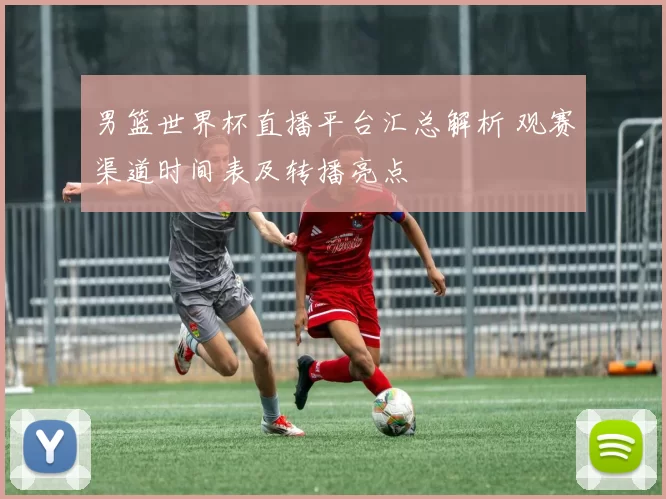 男篮世界杯直播平台汇总解析 观赛渠道时间表及转播亮点