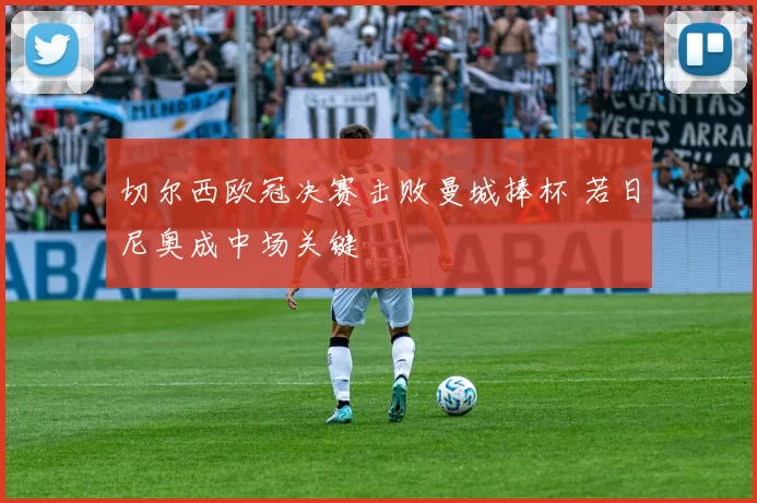 切尔西欧冠决赛击败曼城捧杯 若日尼奥成中场关键