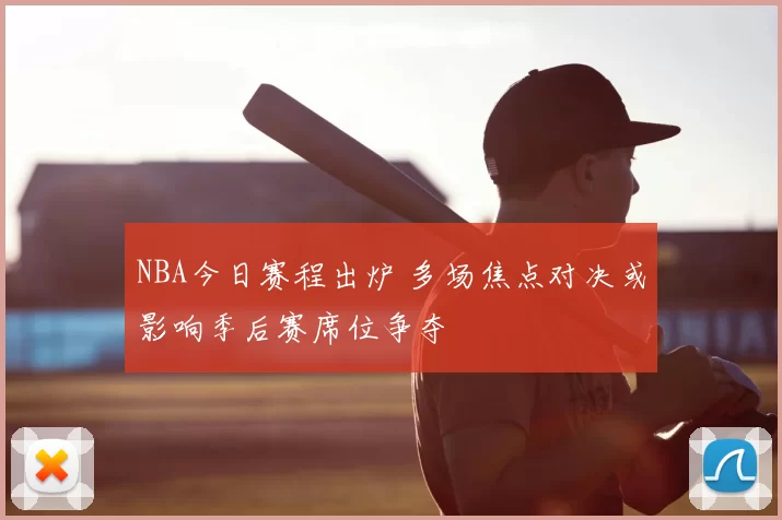 NBA今日赛程出炉 多场焦点对决或影响季后赛席位争夺
