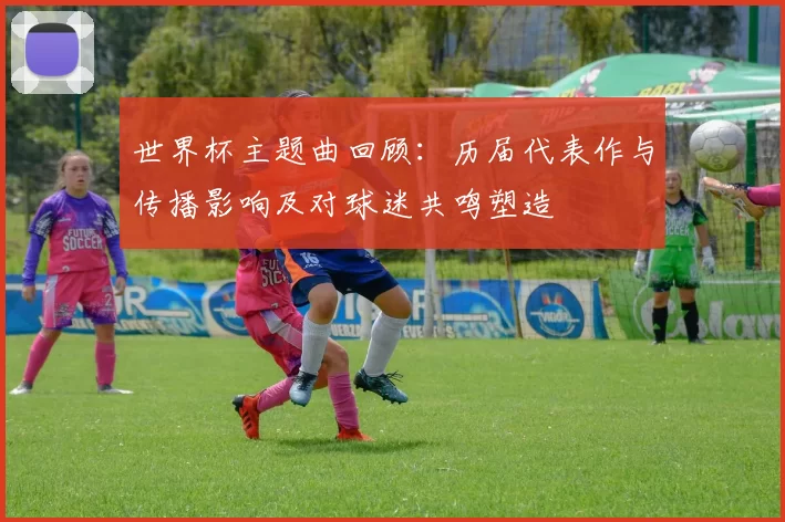 世界杯主题曲回顾：历届代表作与传播影响及对球迷共鸣塑造