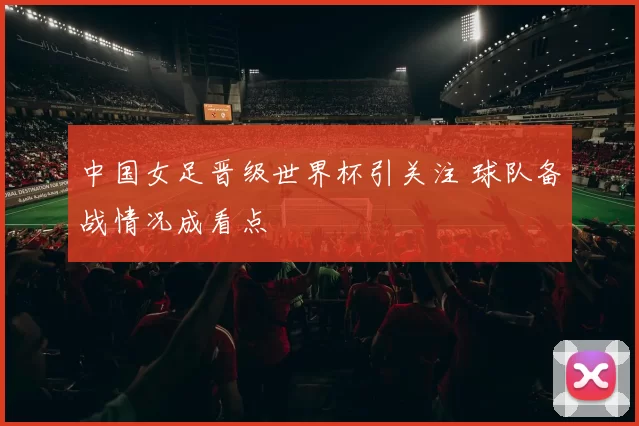 中国女足晋级世界杯引关注 球队备战情况成看点