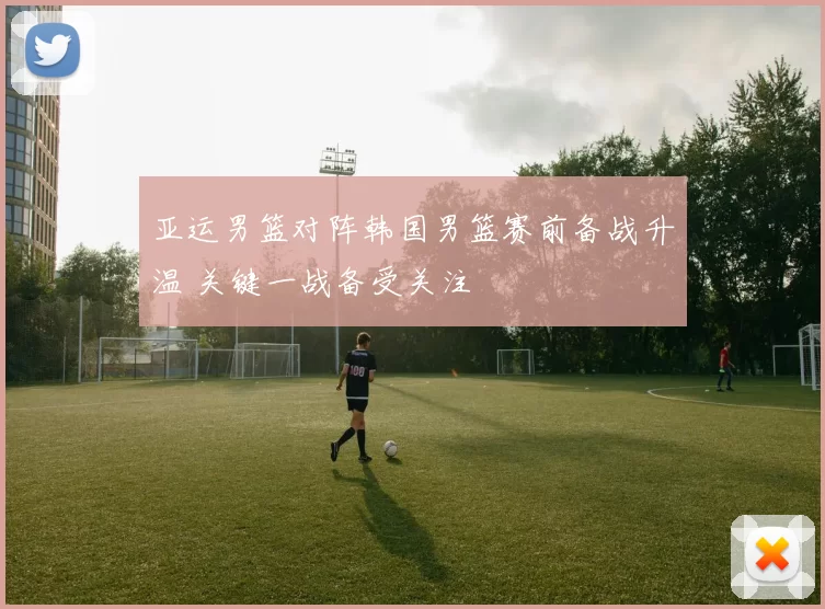 亚运男篮对阵韩国男篮赛前备战升温 关键一战备受关注