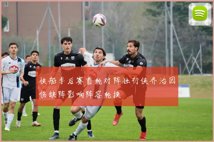 快船季后赛首轮对阵独行侠乔治因伤缺阵影响阵容轮换