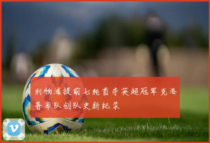 利物浦提前七轮首夺英超冠军克洛普率队创队史新纪录