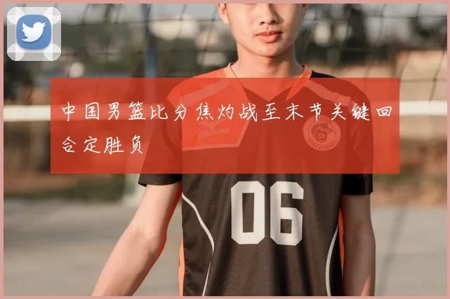 中国男篮比分焦灼战至末节关键回合定胜负