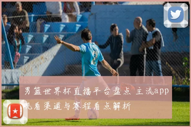 男篮世界杯直播平台盘点 主流app观看渠道与赛程看点解析