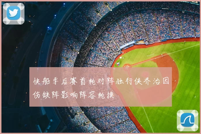 快船季后赛首轮对阵独行侠乔治因伤缺阵影响阵容轮换