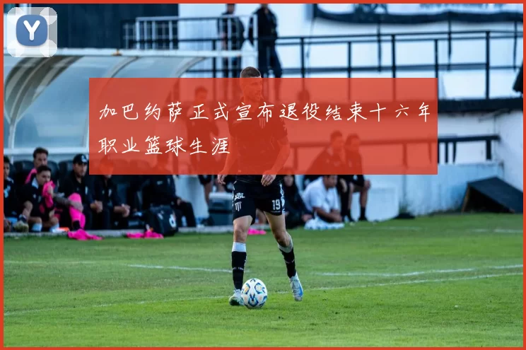 加巴约萨正式宣布退役结束十六年职业篮球生涯