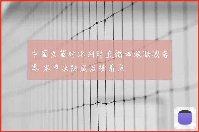 中国女篮对比利时直播回放激战落幕 末节攻防成后续看点