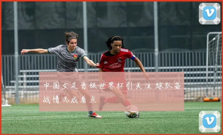 中国女足晋级世界杯引关注 球队备战情况成看点