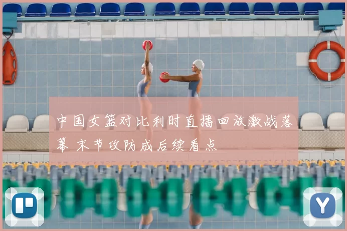 中国女篮对比利时直播回放激战落幕 末节攻防成后续看点